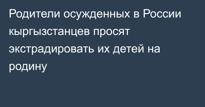 Родители осужденных в России кыргызстанцев просят экстрадировать их детей на родину