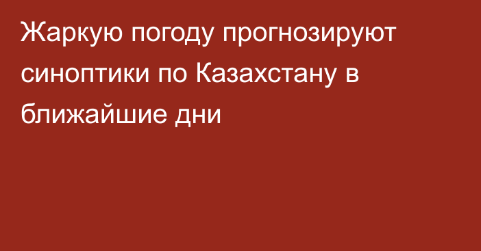 Жаркую погоду прогнозируют синоптики по Казахстану в ближайшие дни