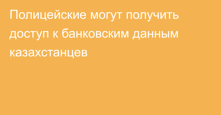 Полицейские могут получить доступ к банковским данным казахстанцев