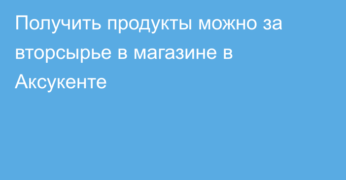 Получить продукты можно за вторсырье в магазине в Аксукенте