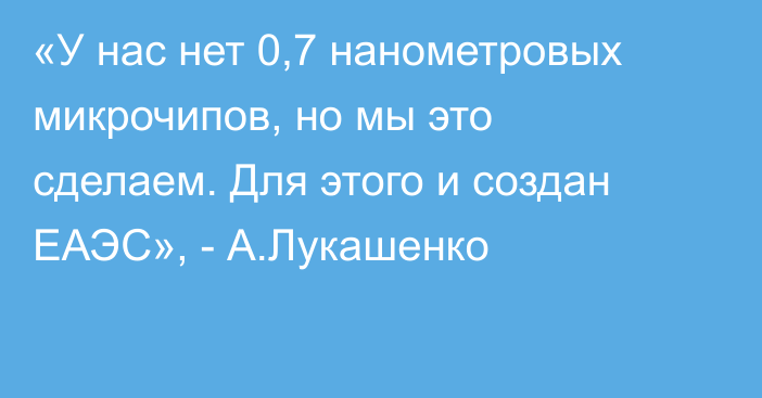 «У нас нет 0,7 нанометровых микрочипов, но мы это сделаем. Для этого и создан ЕАЭС», - А.Лукашенко