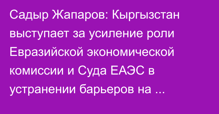 Садыр Жапаров: Кыргызстан выступает за усиление роли Евразийской экономической комиссии и Суда ЕАЭС в устранении барьеров на внутреннем рынке ЕАЭС