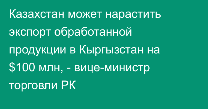 Казахстан может нарастить экспорт обработанной продукции в Кыргызстан на $100 млн, - вице-министр торговли РК