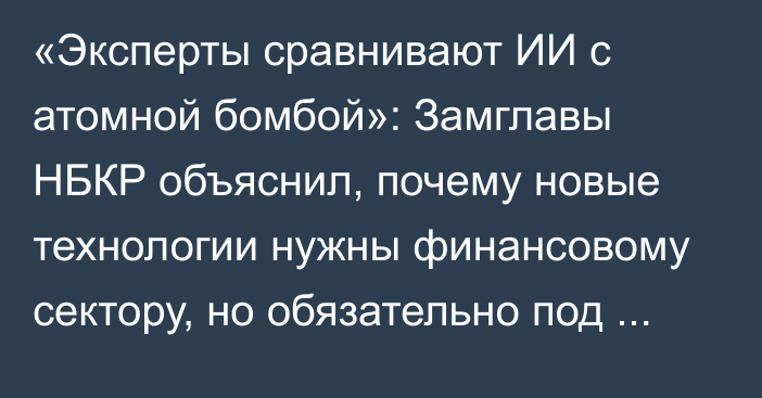 «Эксперты сравнивают ИИ с атомной бомбой»: Замглавы НБКР объяснил, почему новые технологии нужны финансовому сектору, но обязательно под контролем