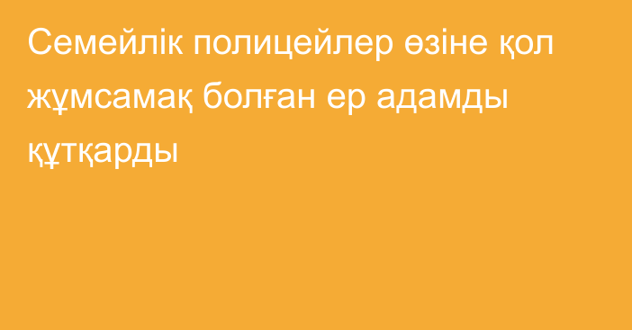 Семейлік полицейлер өзіне қол жұмсамақ болған ер адамды құтқарды