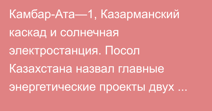 Камбар-Ата—1, Казарманский каскад и солнечная электростанция. Посол Казахстана назвал главные энергетические проекты двух стран