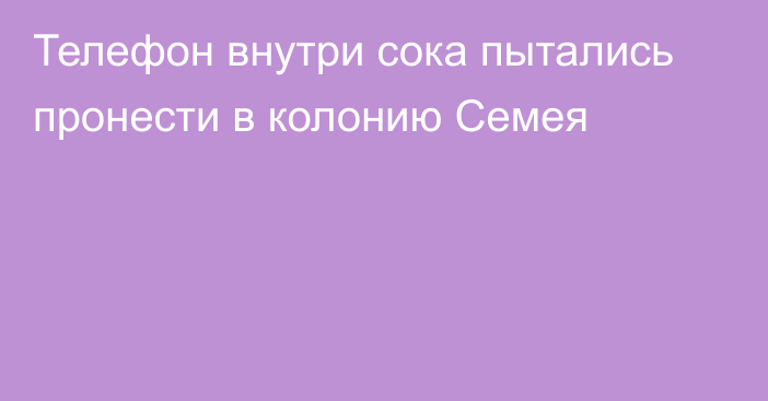 Телефон внутри сока пытались пронести в колонию Семея