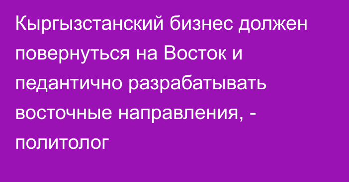 Кыргызстанский бизнес должен повернуться на Восток и педантично разрабатывать восточные направления, - политолог