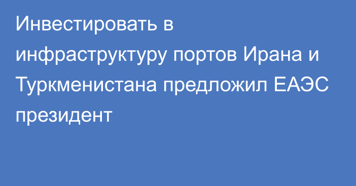 Инвестировать в инфраструктуру портов Ирана и Туркменистана предложил ЕАЭС президент