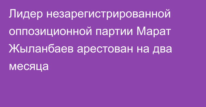 Лидер незарегистрированной оппозиционной партии Марат Жыланбаев арестован на два месяца