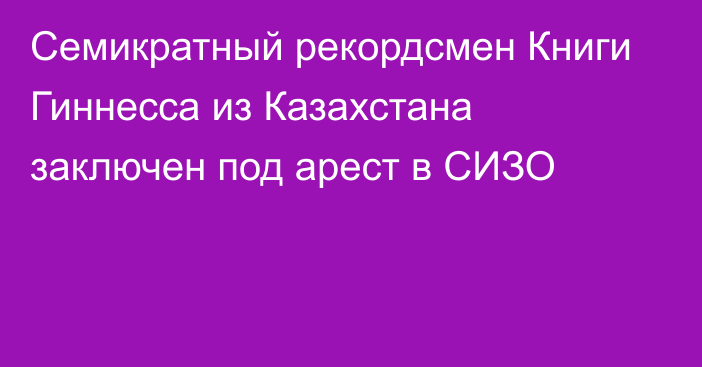 Семикратный рекордсмен Книги Гиннесса из Казахстана заключен под арест в СИЗО