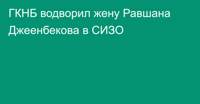 ГКНБ водворил жену Равшана Джеенбекова в СИЗО