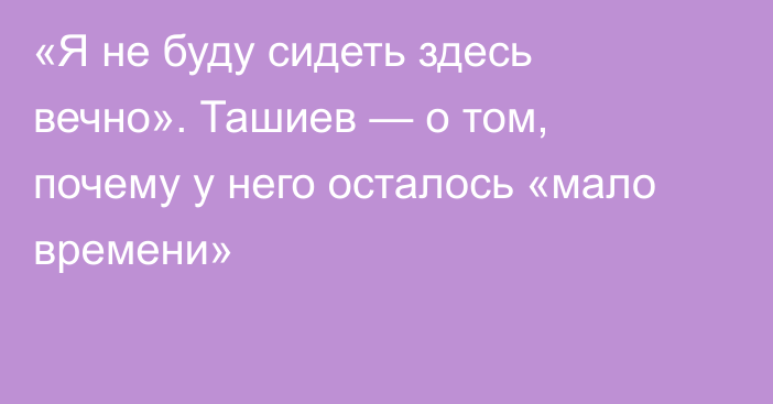 «Я не буду сидеть здесь вечно». Ташиев — о том, почему у него осталось «мало времени»