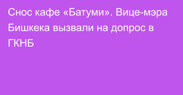 Снос кафе «Батуми». Вице-мэра Бишкека вызвали на допрос в ГКНБ