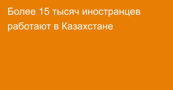 Более 15 тысяч иностранцев работают в Казахстане