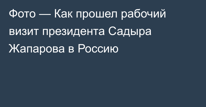 Фото — Как прошел рабочий визит президента Садыра Жапарова в Россию