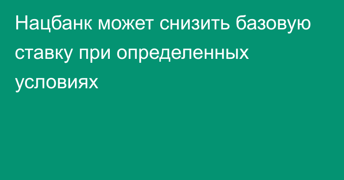 Нацбанк может снизить базовую ставку при определенных условиях