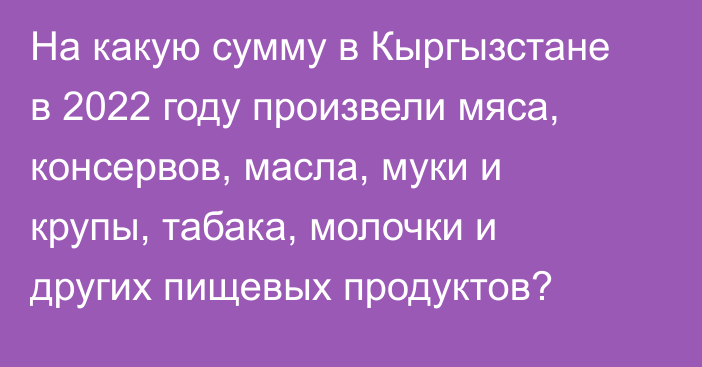 На какую сумму в Кыргызстане в 2022 году произвели мяса, консервов, масла, муки и крупы, табака, молочки и других пищевых продуктов?