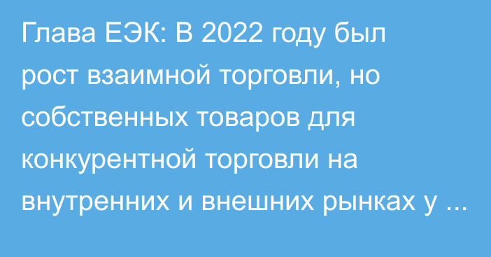 Глава ЕЭК: В 2022 году был рост взаимной торговли, но собственных товаров для конкурентной торговли на внутренних и внешних рынках у нас недостаточно