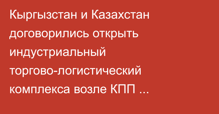 Кыргызстан и Казахстан договорились открыть индустриальный торгово-логистический комплекса возле КПП «Ак-Тилек» и «Карасу»