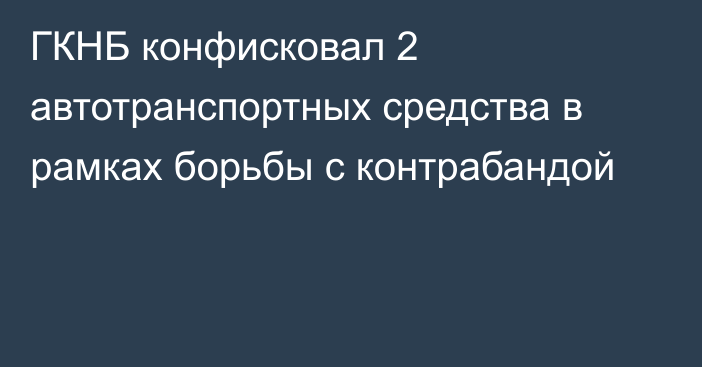 ГКНБ конфисковал 2 автотранспортных средства в рамках борьбы с контрабандой