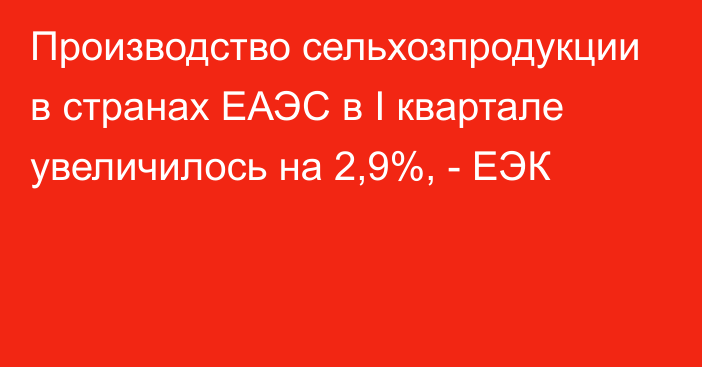 Производство сельхозпродукции в странах ЕАЭС в I квартале увеличилось на 2,9%, - ЕЭК