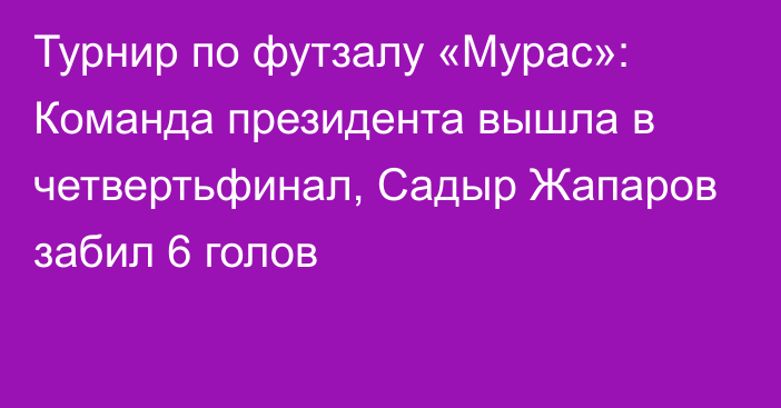 Турнир по футзалу «Мурас»: Команда президента вышла в четвертьфинал, Садыр Жапаров забил 6 голов