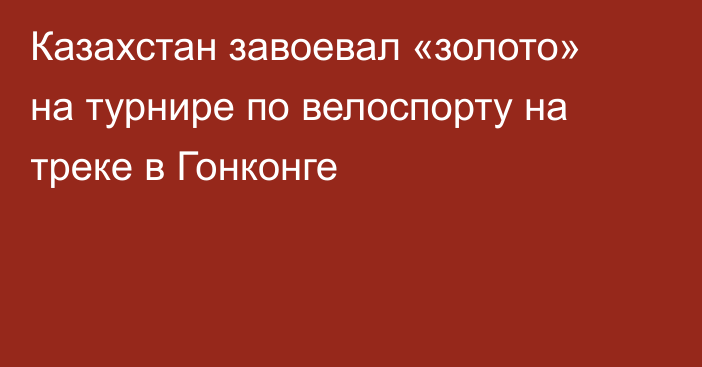 Казахстан завоевал «золото» на турнире по велоспорту на треке в Гонконге