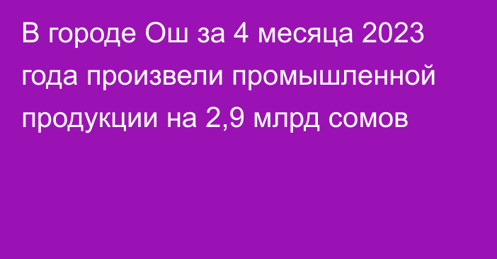 В городе Ош за 4 месяца 2023 года произвели промышленной продукции на 2,9 млрд сомов