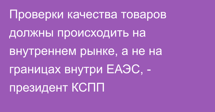 Проверки качества товаров должны происходить на внутреннем рынке, а не на границах внутри ЕАЭС, - президент КСПП