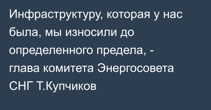 Инфраструктуру, которая у нас была, мы износили до определенного предела, - глава комитета Энергосовета СНГ Т.Купчиков