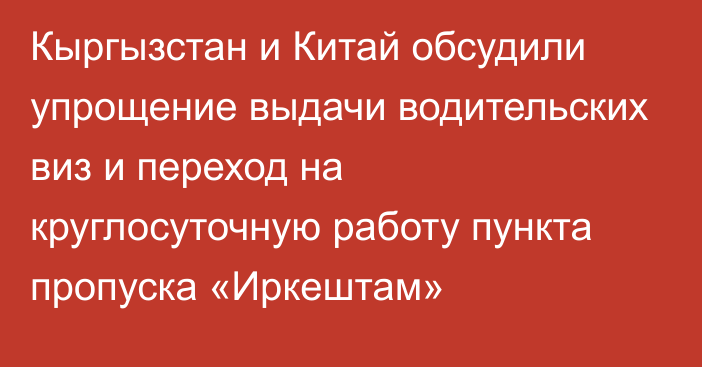 Кыргызстан и Китай обсудили упрощение выдачи водительских виз и переход на круглосуточную работу пункта пропуска «Иркештам»