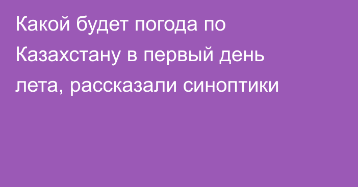 Какой будет погода по Казахстану в первый день лета, рассказали синоптики