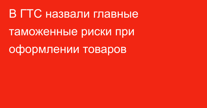 В ГТС назвали главные таможенные риски при оформлении товаров