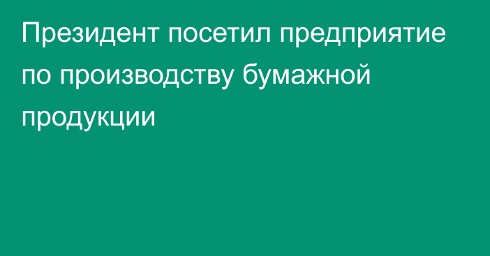 Президент посетил предприятие по производству бумажной продукции