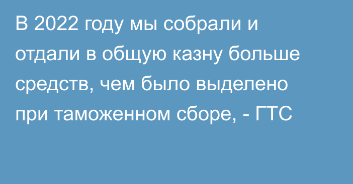 В 2022 году мы собрали и отдали в общую казну больше средств, чем было выделено при таможенном сборе, - ГТС