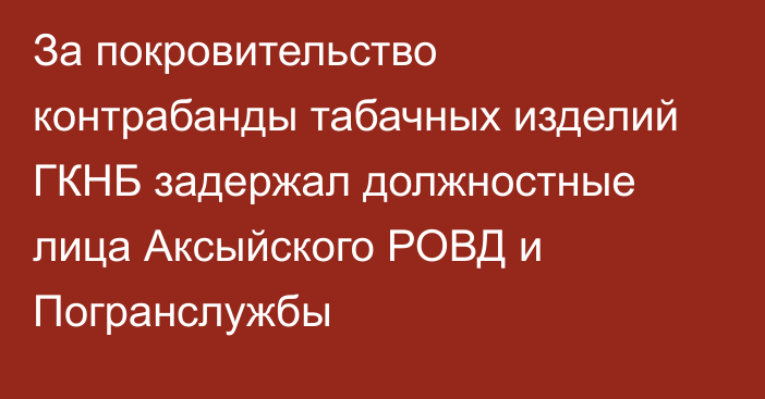 За покровительство контрабанды табачных изделий ГКНБ задержал должностные лица Аксыйского РОВД и Погранслужбы