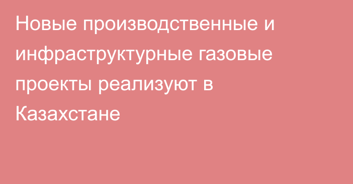 Новые производственные и инфраструктурные газовые проекты реализуют в Казахстане