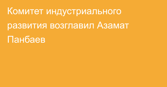 Комитет индустриального развития возглавил Азамат Панбаев