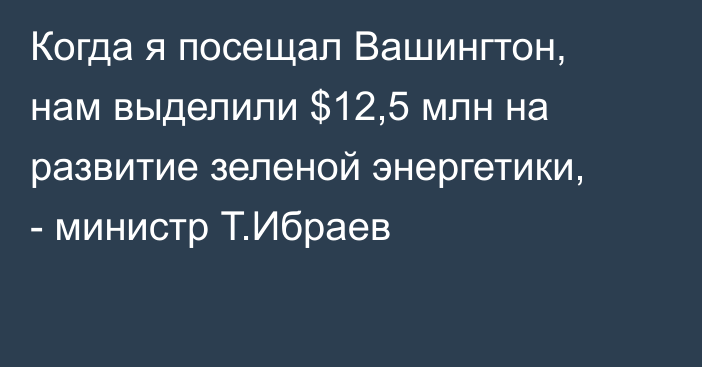 Когда я посещал Вашингтон, нам выделили $12,5 млн на развитие зеленой энергетики, - министр Т.Ибраев