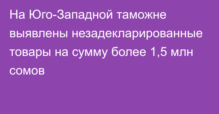 На Юго-Западной таможне выявлены незадекларированные товары на сумму более 1,5 млн сомов