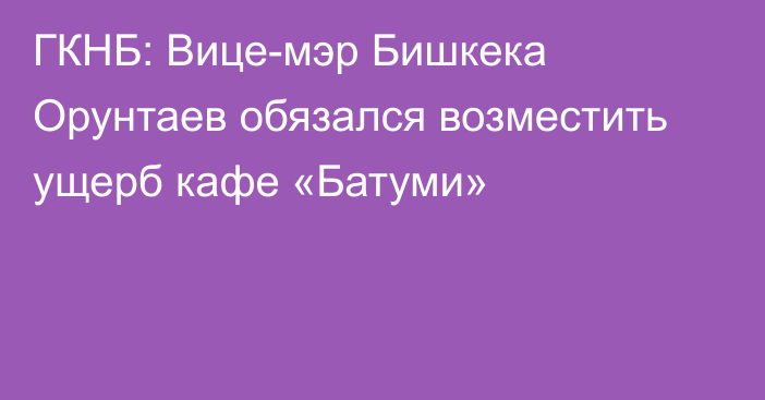 ГКНБ: Вице-мэр Бишкека Орунтаев обязался возместить ущерб кафе «Батуми»