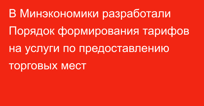 В Минэкономики разработали Порядок формирования тарифов на услуги по предоставлению торговых мест