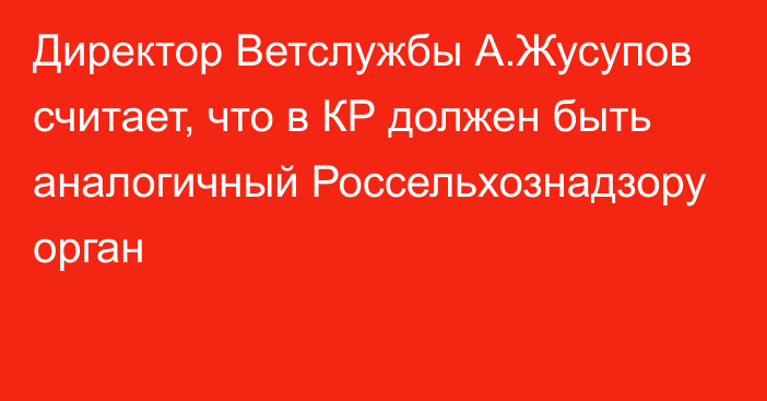 Директор Ветслужбы А.Жусупов считает, что в КР должен быть аналогичный Россельхознадзору орган