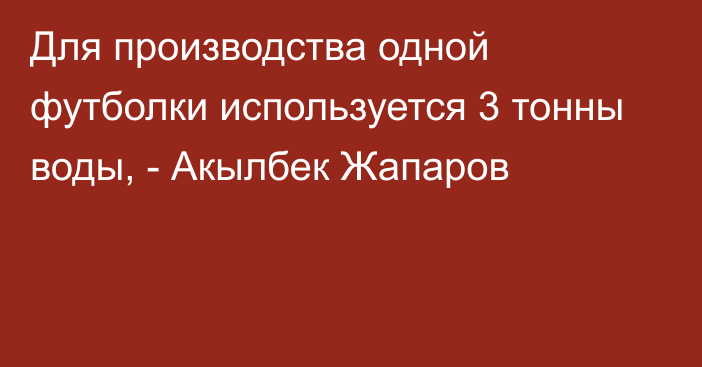 Для производства одной футболки используется 3 тонны воды, - Акылбек Жапаров