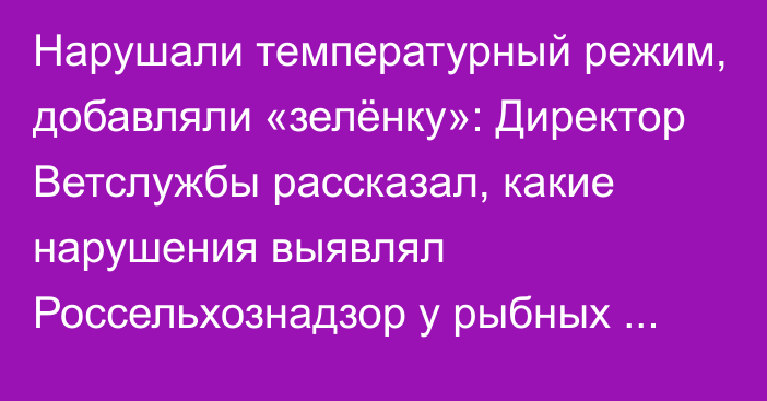 Нарушали температурный режим, добавляли «зелёнку»: Директор Ветслужбы рассказал, какие нарушения выявлял Россельхознадзор у рыбных предприятий