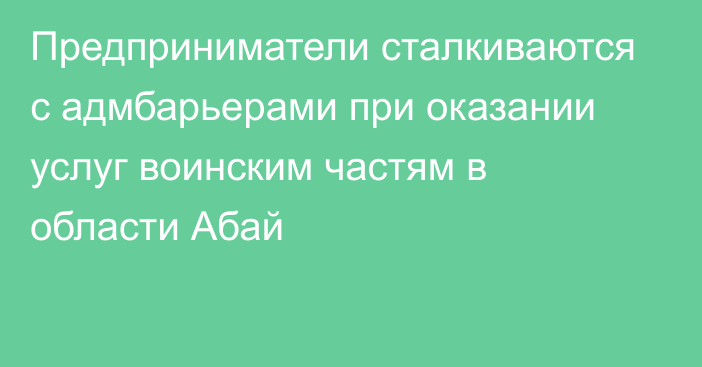 Предприниматели сталкиваются с адмбарьерами при оказании услуг воинским частям в области Абай