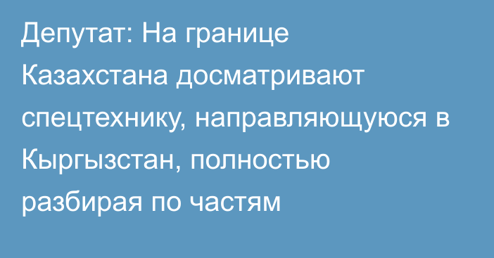 Депутат: На границе Казахстана досматривают спецтехнику, направляющуюся в Кыргызстан, полностью разбирая по частям