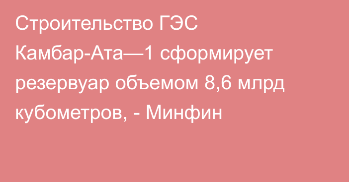 Строительство ГЭС Камбар-Ата—1 сформирует резервуар объемом 8,6 млрд кубометров, - Минфин