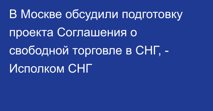 В Москве обсудили подготовку проекта Соглашения о свободной торговле в СНГ, - Исполком СНГ